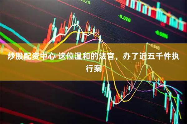 炒股配资中心 这位温和的法官，办了近五千件执行案