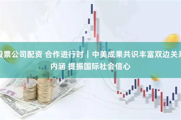 股票公司配资 合作进行时｜中美成果共识丰富双边关系内涵 提振国际社会信心