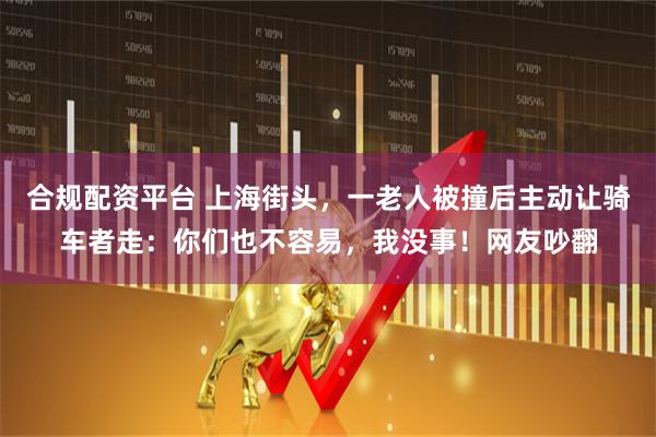 合规配资平台 上海街头，一老人被撞后主动让骑车者走：你们也不容易，我没事！网友吵翻