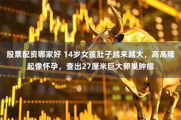 股票配资哪家好 14岁女孩肚子越来越大，高高隆起像怀孕，查出27厘米巨大卵巢肿瘤